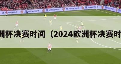 欧洲杯决赛时间（2024欧洲杯决赛时间）